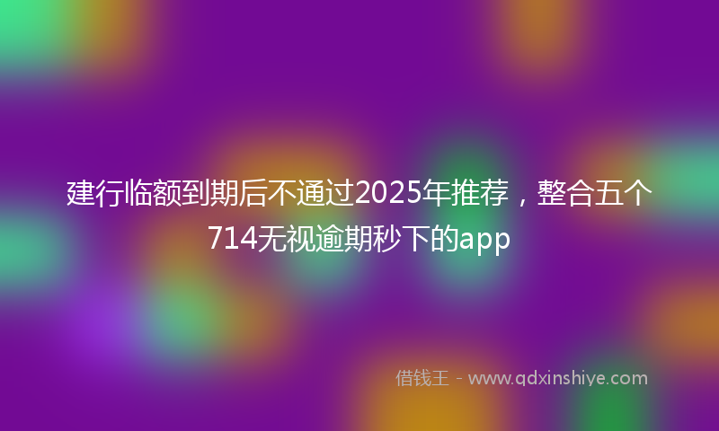 建行临额到期后不通过2025年推荐，整合五个714无视逾期秒下的app