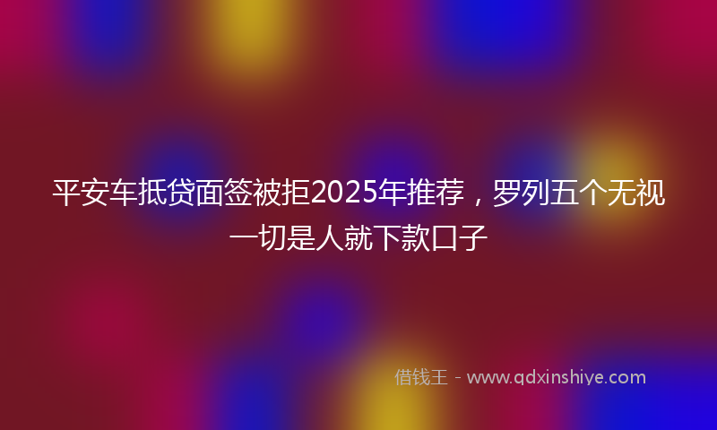 平安车抵贷面签被拒2025年推荐，罗列五个无视一切是人就下款口子