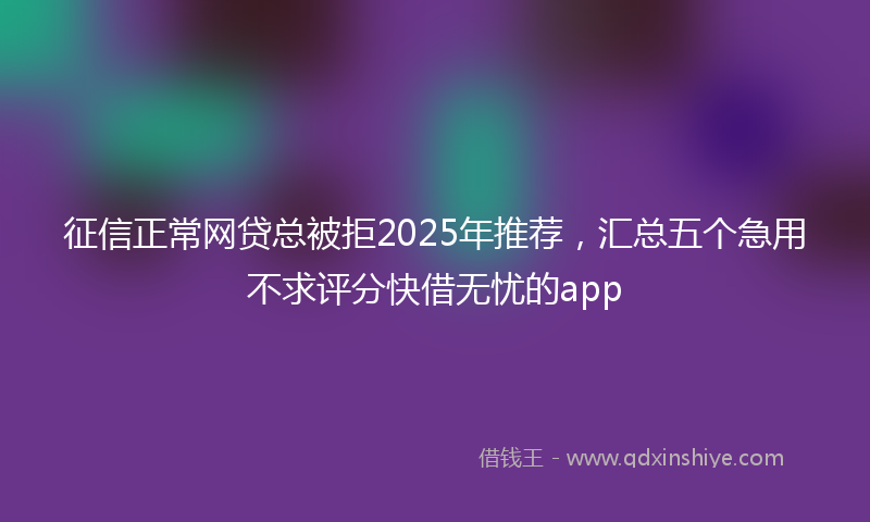 征信正常网贷总被拒2025年推荐，汇总五个急用不求评分快借无忧的app