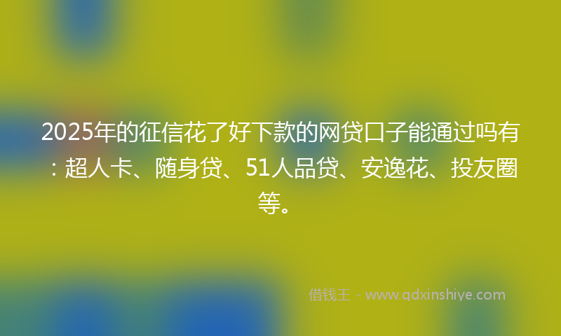 2025年的征信花了好下款的网贷口子能通过吗有：超人卡、随身贷、51人品贷、安逸花、投友圈等。