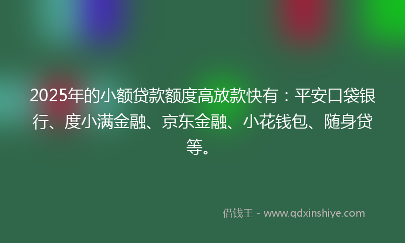 2025年的小额贷款额度高放款快有：平安口袋银行、度小满金融、京东金融、小花钱包、随身贷等。