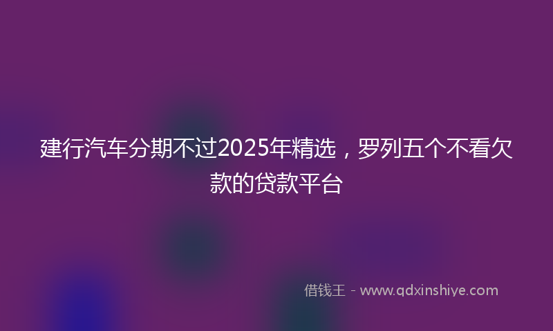 建行汽车分期不过2025年精选，罗列五个不看欠款的贷款平台