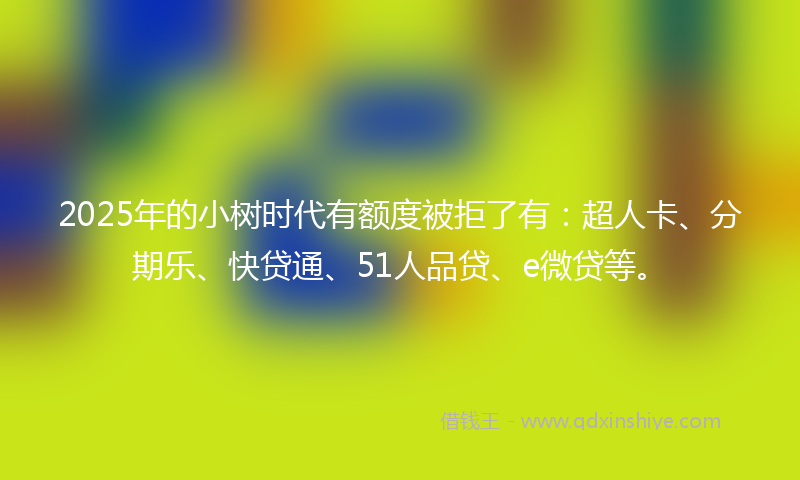 2025年的小树时代有额度被拒了有：超人卡、分期乐、快贷通、51人品贷、e微贷等。