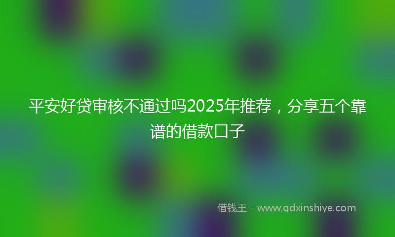 平安好贷审核不通过吗2025年推荐，分享五个靠谱的借款口子