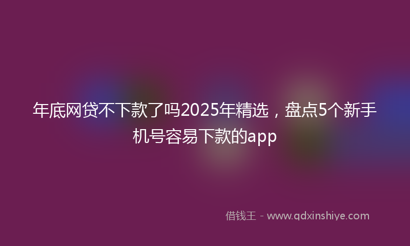 年底网贷不下款了吗2025年精选，盘点5个新手机号容易下款的app