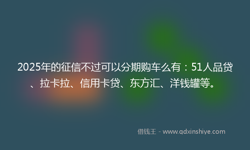 2025年的征信不过可以分期购车么有:51人品贷、拉卡拉、信用卡贷、东方汇、洋钱罐等。