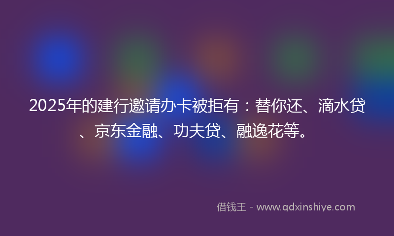2025年的建行邀请办卡被拒有：替你还、滴水贷、京东金融、功夫贷、融逸花等。