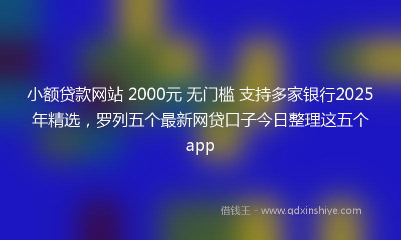 小额贷款网站 2000元 无门槛 支持多家银行2025年精选，罗列五个最新网贷口子今日整理这五个app