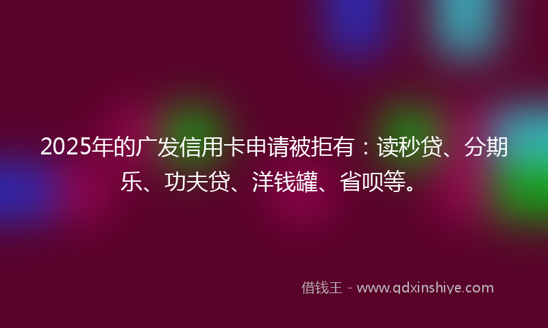2025年的广发信用卡申请被拒有：读秒贷、分期乐、功夫贷、洋钱罐、省呗等。