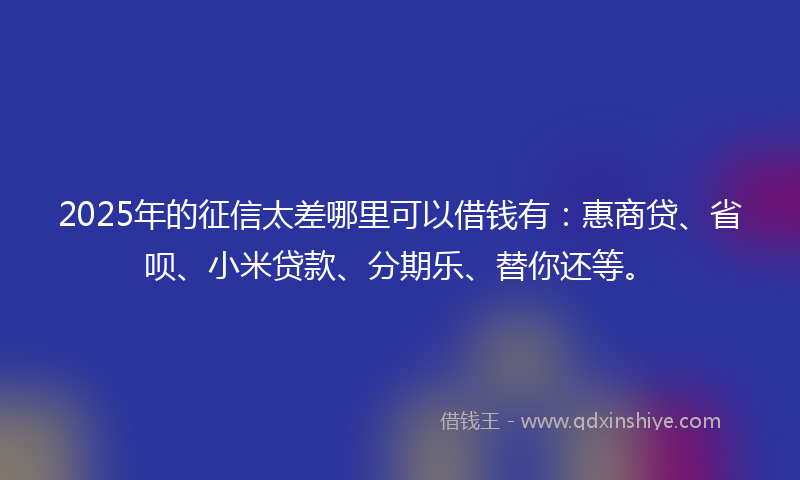 2025年的征信太差哪里可以借钱有：惠商贷、省呗、小米贷款、分期乐、替你还等。