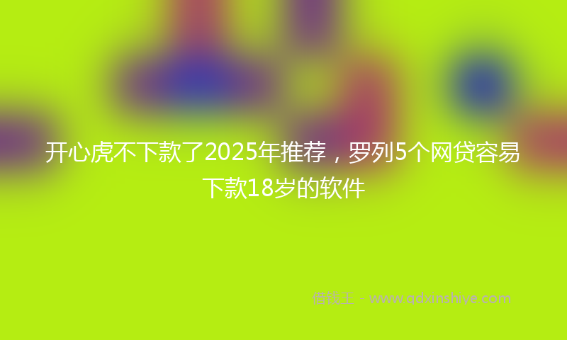 开心虎不下款了2025年推荐，罗列5个网贷容易下款18岁的软件
