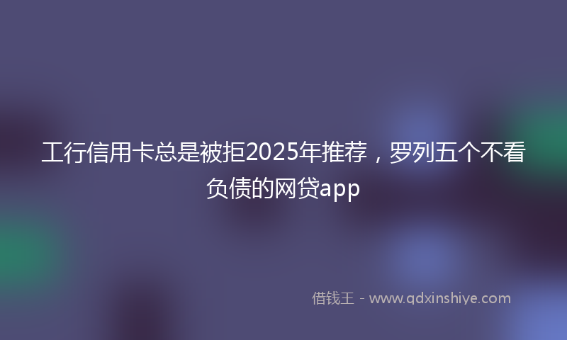 工行信用卡总是被拒2025年推荐，罗列五个不看负债的网贷app