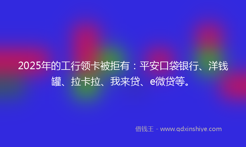 2025年的工行领卡被拒有：平安口袋银行、洋钱罐、拉卡拉、我来贷、e微贷等。