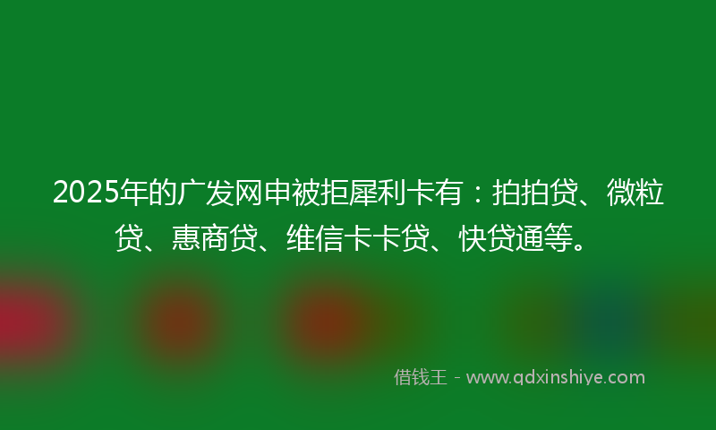 2025年的广发网申被拒犀利卡有：拍拍贷、微粒贷、惠商贷、维信卡卡贷、快贷通等。