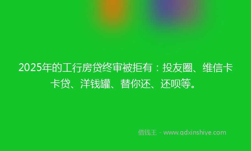 2025年的工行房贷终审被拒有：投友圈、维信卡卡贷、洋钱罐、替你还、还呗等。