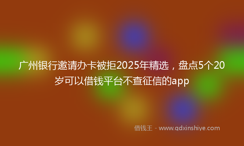 广州银行邀请办卡被拒2025年精选，盘点5个20岁可以借钱平台不查征信的app