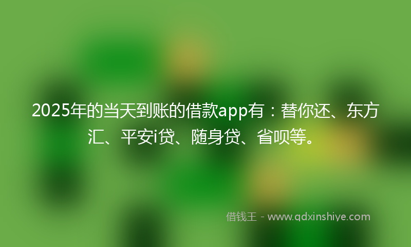 2025年的当天到账的借款app有：替你还、东方汇、平安i贷、随身贷、省呗等。