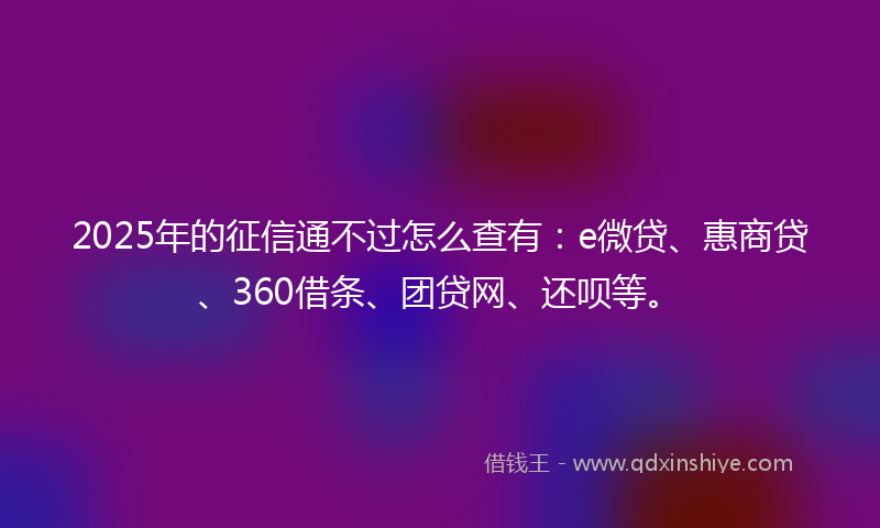 2025年的征信通不过怎么查有：e微贷、惠商贷、360借条、团贷网、还呗等。