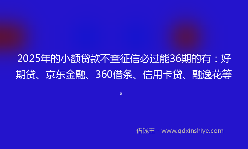 2025年的小额贷款不查征信必过能36期的有：好期贷、京东金融、360借条、信用卡贷、融逸花等。