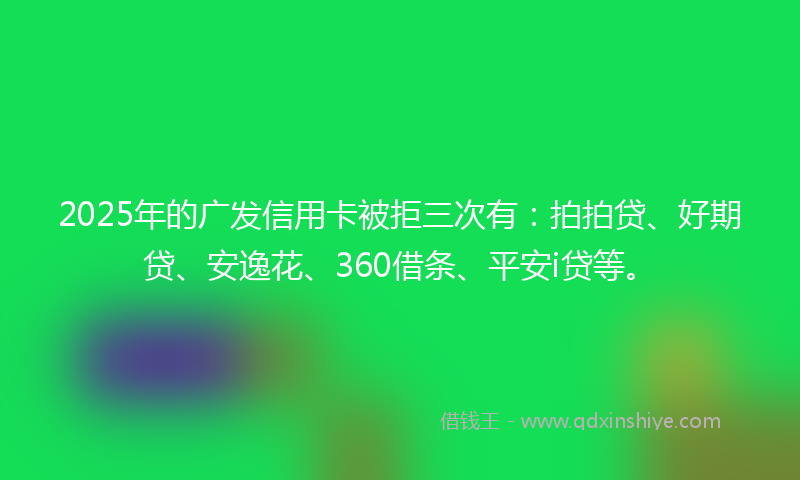 2025年的广发信用卡被拒三次有：拍拍贷、好期贷、安逸花、360借条、平安i贷等。