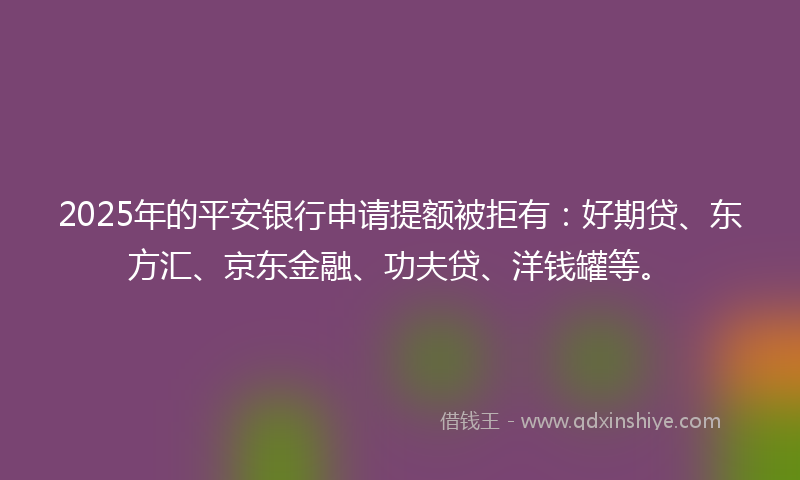 2025年的平安银行申请提额被拒有：好期贷、东方汇、京东金融、功夫贷、洋钱罐等。