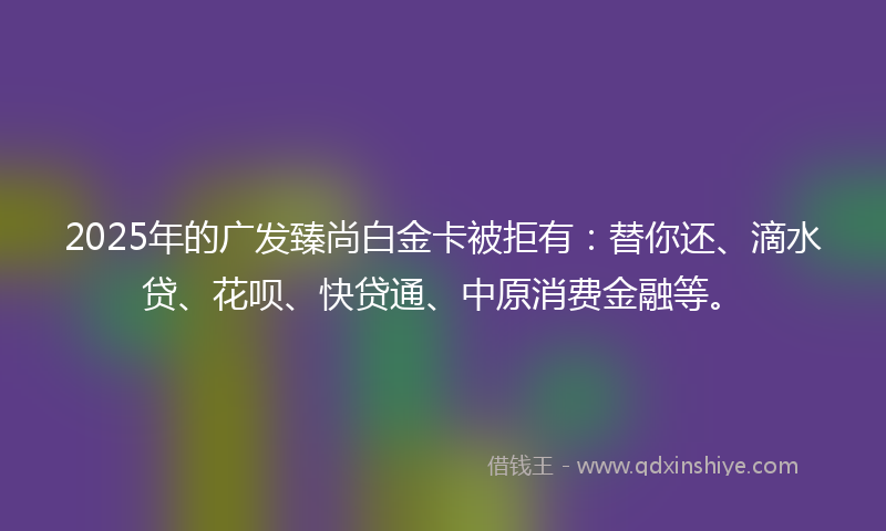 2025年的广发臻尚白金卡被拒有：替你还、滴水贷、花呗、快贷通、中原消费金融等。