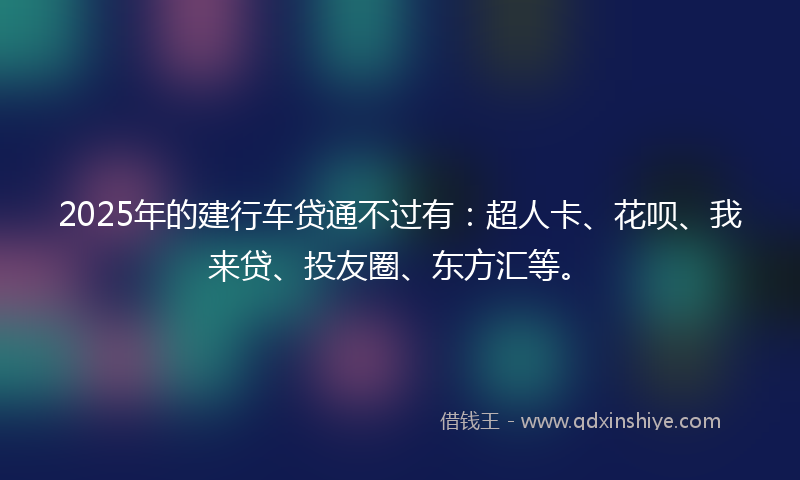 2025年的建行车贷通不过有：超人卡、花呗、我来贷、投友圈、东方汇等。