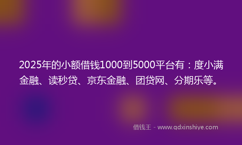 2025年的小额借钱1000到5000平台有：度小满金融、读秒贷、京东金融、团贷网、分期乐等。