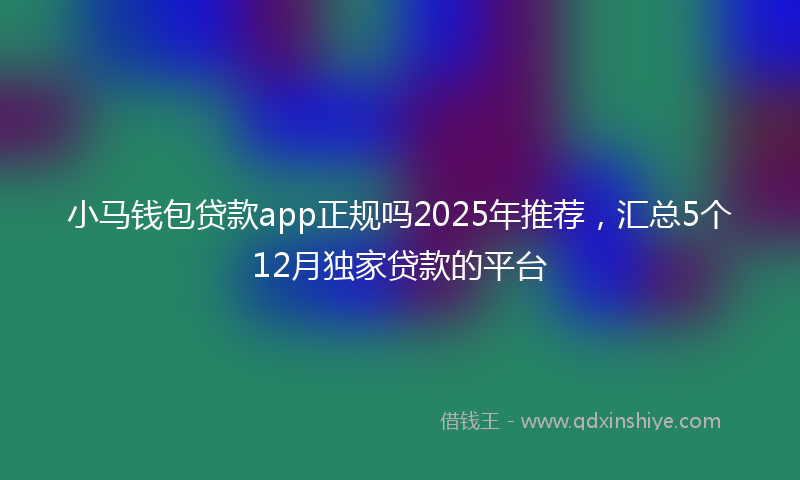 小马钱包贷款app正规吗2025年推荐，汇总5个12月独家贷款的平台