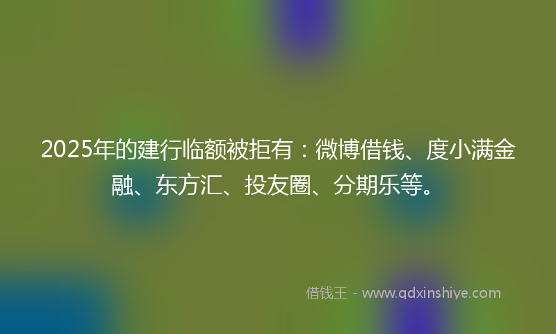 2025年的建行临额被拒有：微博借钱、度小满金融、东方汇、投友圈、分期乐等。