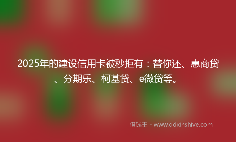 2025年的建设信用卡被秒拒有：替你还、惠商贷、分期乐、柯基贷、e微贷等。