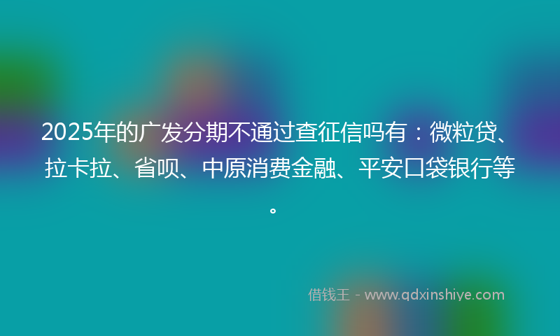2025年的广发分期不通过查征信吗有：微粒贷、拉卡拉、省呗、中原消费金融、平安口袋银行等。