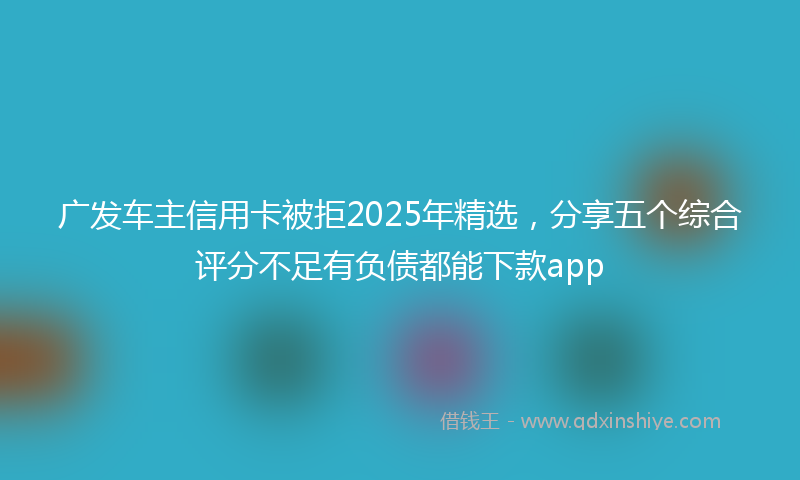 广发车主信用卡被拒2025年精选，分享五个综合评分不足有负债都能下款app