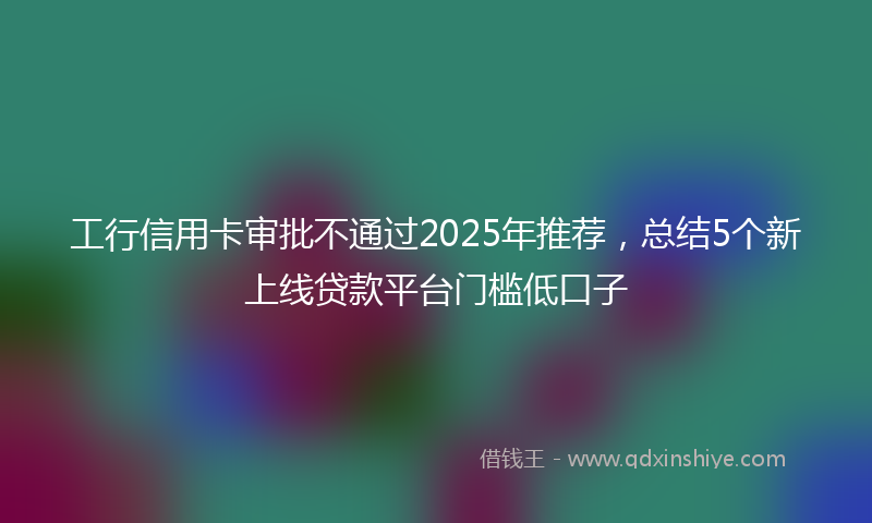 工行信用卡审批不通过2025年推荐，总结5个新上线贷款平台门槛低口子