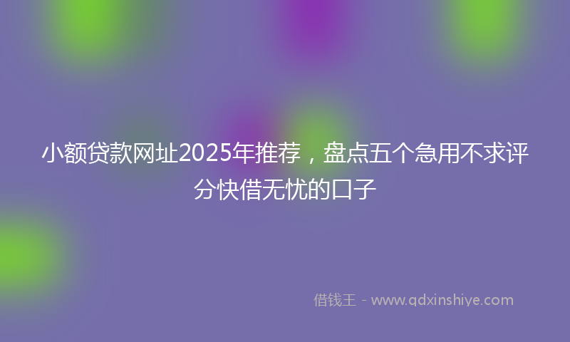 小额贷款网址2025年推荐，盘点五个急用不求评分快借无忧的口子