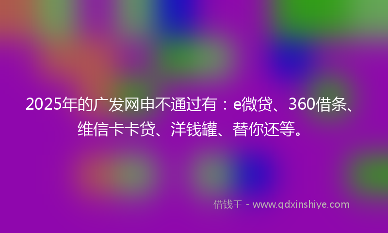 2025年的广发网申不通过有：e微贷、360借条、维信卡卡贷、洋钱罐、替你还等。
