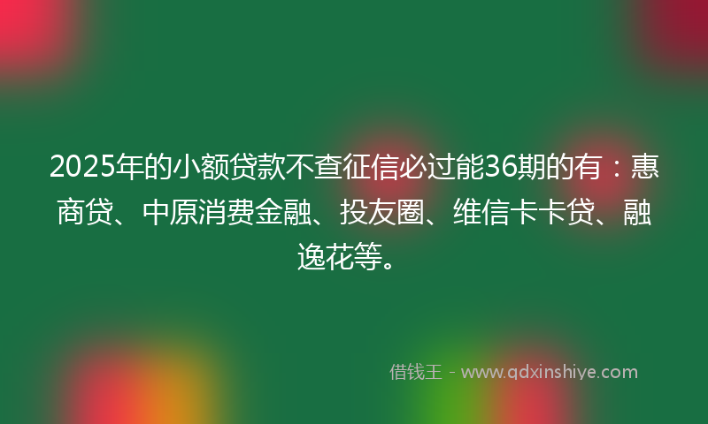 2025年的小额贷款不查征信必过能36期的有：惠商贷、中原消费金融、投友圈、维信卡卡贷、融逸花等。