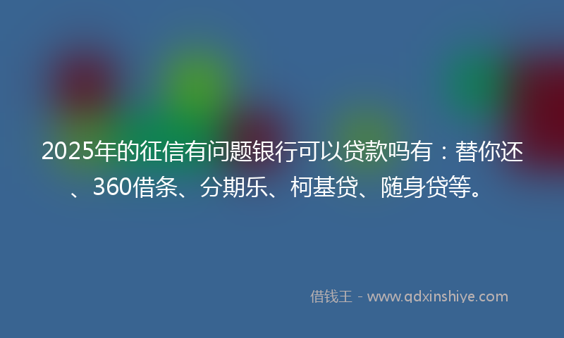 2025年的征信有问题银行可以贷款吗有：替你还、360借条、分期乐、柯基贷、随身贷等。