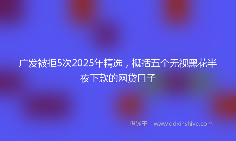 广发被拒5次2025年精选，概括五个无视黑花半夜下款的网贷口子