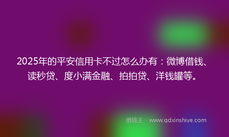 2025年的平安信用卡不过怎么办有：微博借钱、读秒贷、度小满金融、拍拍贷、洋钱罐等。