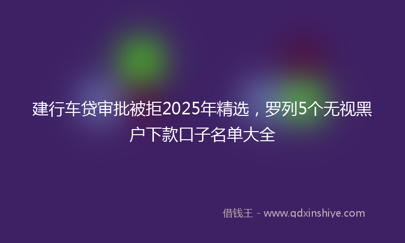 建行车贷审批被拒2025年精选，罗列5个无视黑户下款口子名单大全