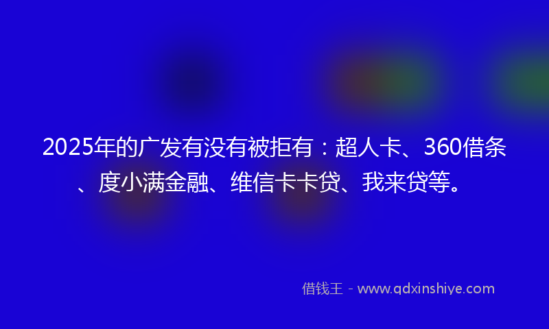 2025年的广发有没有被拒有：超人卡、360借条、度小满金融、维信卡卡贷、我来贷等。