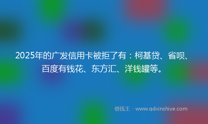 2025年的广发信用卡被拒了有：柯基贷、省呗、百度有钱花、东方汇、洋钱罐等。