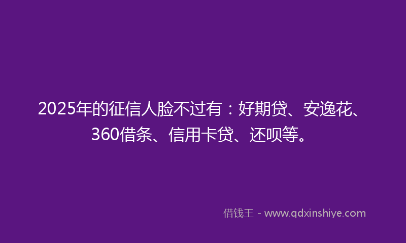 2025年的征信人脸不过有：好期贷、安逸花、360借条、信用卡贷、还呗等。
