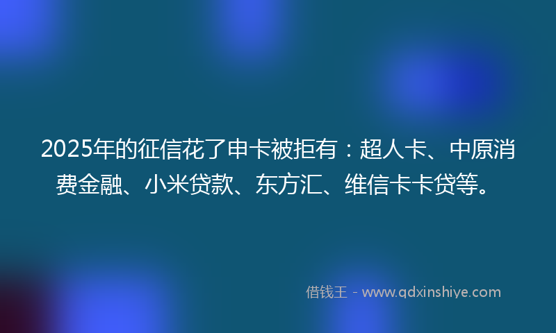 2025年的征信花了申卡被拒有：超人卡、中原消费金融、小米贷款、东方汇、维信卡卡贷等。