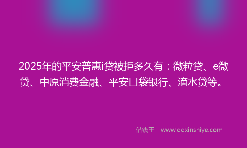2025年的平安普惠i贷被拒多久有：微粒贷、e微贷、中原消费金融、平安口袋银行、滴水贷等。
