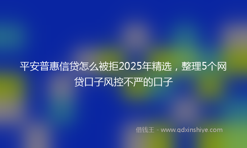 平安普惠信贷怎么被拒2025年精选，整理5个网贷口子风控不严的口子