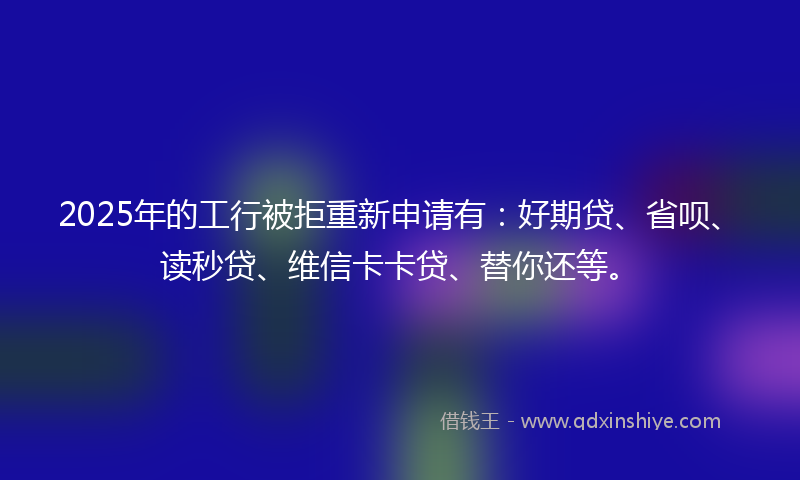 2025年的工行被拒重新申请有：好期贷、省呗、读秒贷、维信卡卡贷、替你还等。