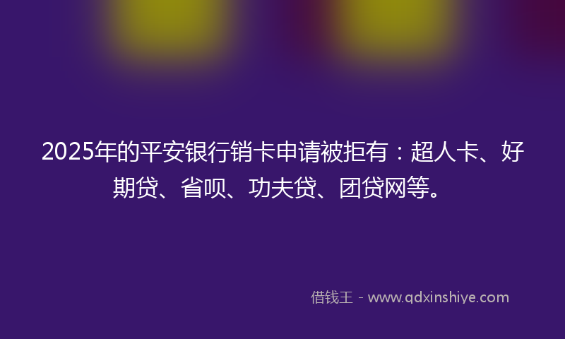 2025年的平安银行销卡申请被拒有：超人卡、好期贷、省呗、功夫贷、团贷网等。
