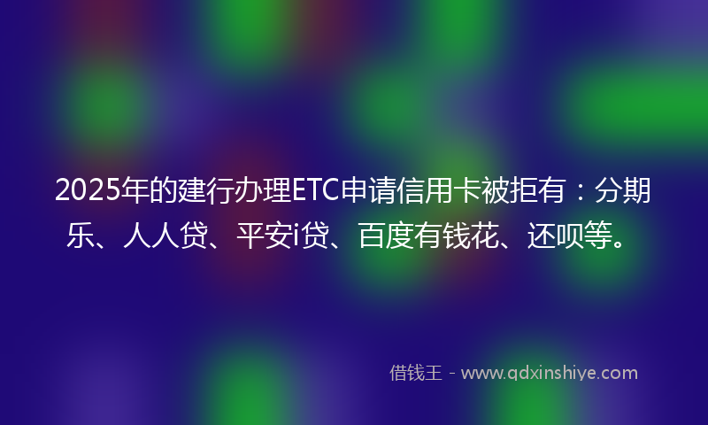 2025年的建行办理ETC申请信用卡被拒有：分期乐、人人贷、平安i贷、百度有钱花、还呗等。
